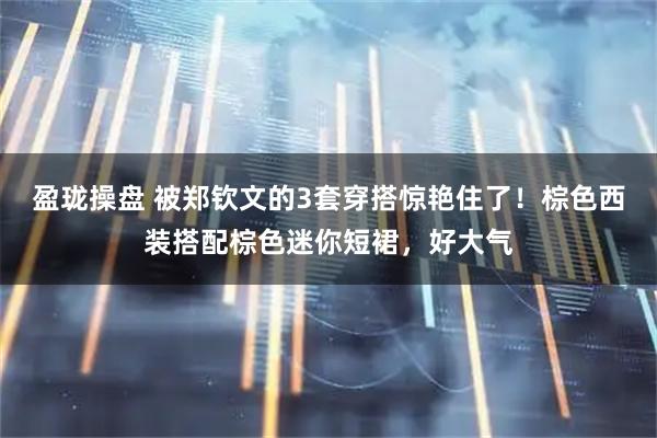 盈珑操盘 被郑钦文的3套穿搭惊艳住了!棕色西装搭配棕色迷你短裙,好大气