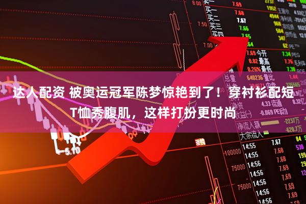 达人配资 被奥运冠军陈梦惊艳到了!穿衬衫配短T恤秀腹肌,这样打扮更时尚