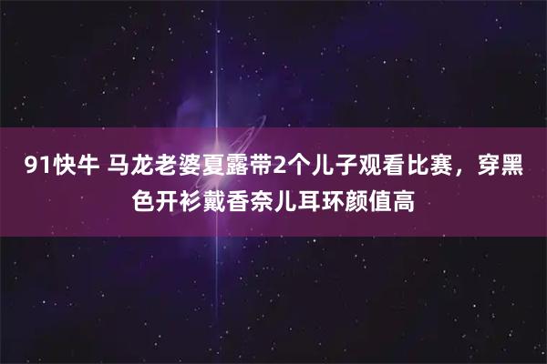 91快牛 马龙老婆夏露带2个儿子观看比赛,穿黑色开衫戴香奈儿耳环颜值高
