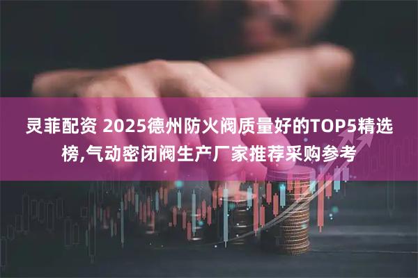 灵菲配资 2025德州防火阀质量好的TOP5精选榜,气动密闭阀生产厂家推荐采购参考