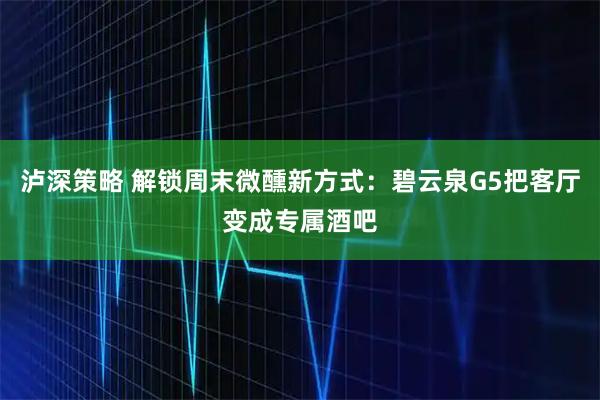 泸深策略 解锁周末微醺新方式:碧云泉G5把客厅变成专属酒吧