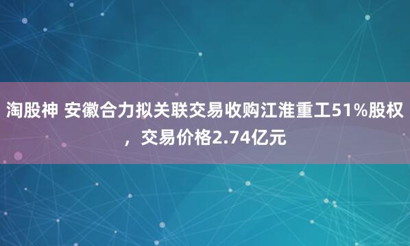 淘股神 安徽合力拟关联交易收购江淮重工51%股权,交易价格2.74亿元