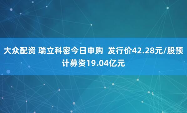大众配资 瑞立科密今日申购  发行价42.28元/股预计募资19.04亿元