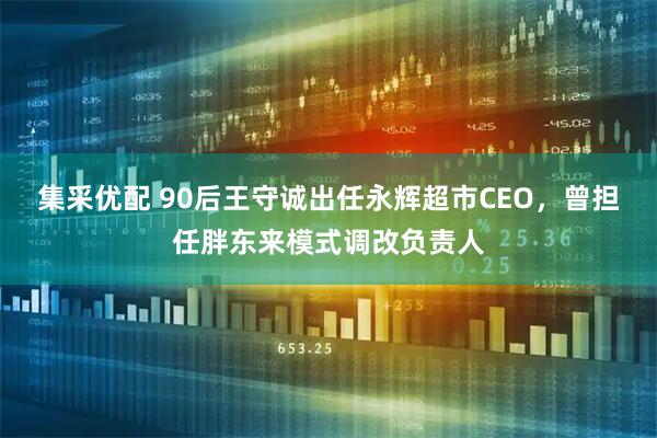 集采优配 90后王守诚出任永辉超市CEO,曾担任胖东来模式调改负责人