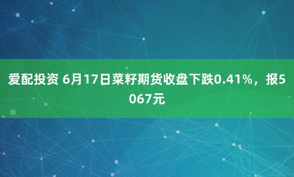 爱配投资 6月17日菜籽期货收盘下跌0.41%,报5067元