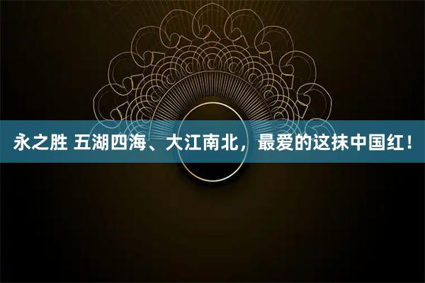 永之胜 五湖四海、大江南北,最爱的这抹中国红!