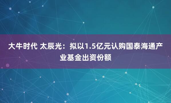 大牛时代 太辰光:拟以1.5亿元认购国泰海通产业基金出资份额