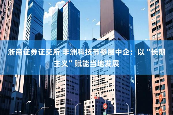 浙商证券证交所 非洲科技节参展中企:以“长期主义”赋能当地发展