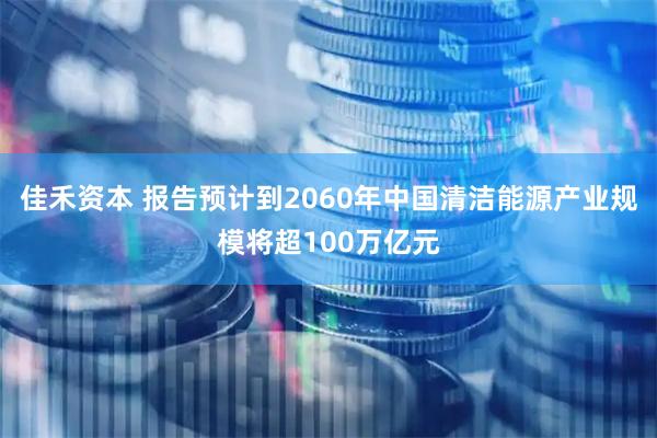 佳禾资本 报告预计到2060年中国清洁能源产业规模将超100万亿元