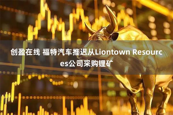 创盈在线 福特汽车推迟从Liontown Resources公司采购锂矿