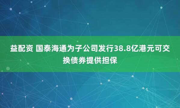 益配资 国泰海通为子公司发行38.8亿港元可交换债券提供担保