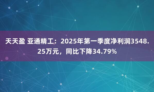 天天盈 亚通精工：2025年第一季度净利润3548.25万元，同比下降34.79%