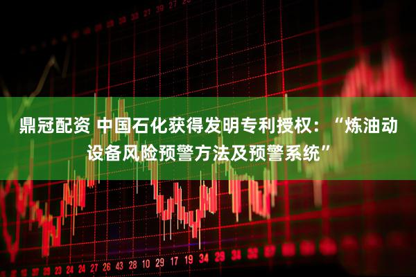 鼎冠配资 中国石化获得发明专利授权：“炼油动设备风险预警方法及预警系统”