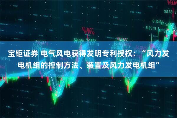 宝钜证券 电气风电获得发明专利授权：“风力发电机组的控制方法、装置及风力发电机组”