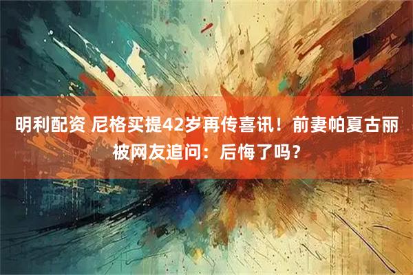 明利配资 尼格买提42岁再传喜讯！前妻帕夏古丽被网友追问：后悔了吗？