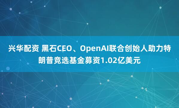 兴华配资 黑石CEO、OpenAI联合创始人助力特朗普竞选基金募资1.02亿美元