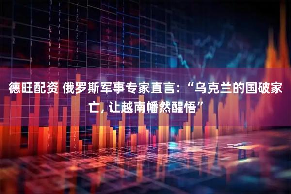 德旺配资 俄罗斯军事专家直言: “乌克兰的国破家亡, 让越南幡然醒悟”